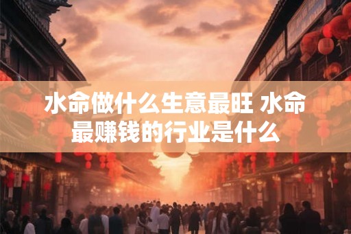 水命做什么生意最旺 水命最赚钱的行业是什么
