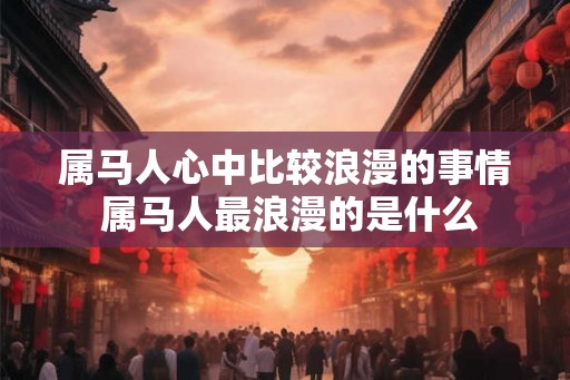 属马人心中比较浪漫的事情 属马人最浪漫的是什么