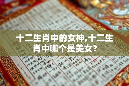 十二生肖中的女神,十二生肖中哪个是美女？