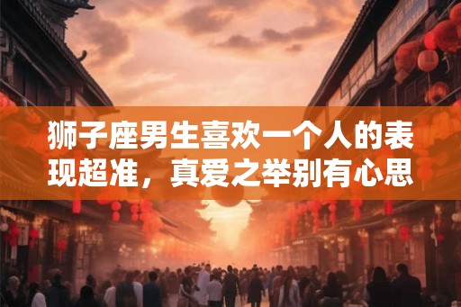 狮子座男生喜欢一个人的表现超准，真爱之举别有心思
