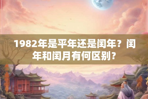 1982年是平年还是闰年？闰年和闰月有何区别？