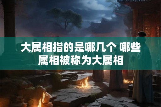 大属相指的是哪几个 哪些属相被称为大属相