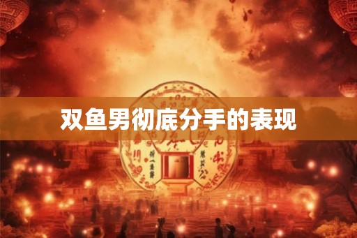 双鱼男彻底分手的表现