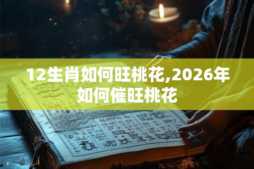 12生肖如何旺桃花,2026年如何催旺桃花 12生肖如何旺桃花,2026年如何催旺桃花