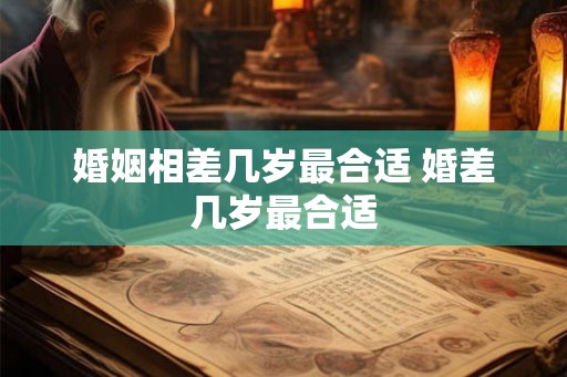 婚姻相差几岁最合适 婚差几岁最合适