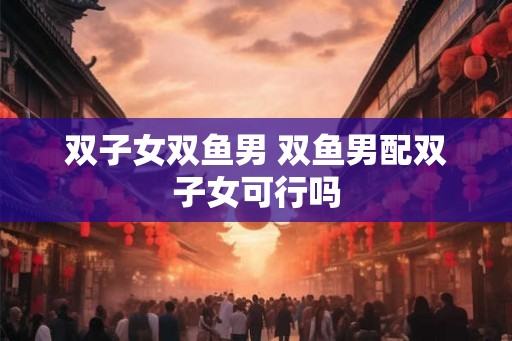双子女双鱼男 双鱼男配双子女可行吗