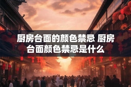 厨房台面的颜色禁忌 厨房台面颜色禁忌是什么 厨房台面的颜色禁忌 厨房台面颜色禁忌是什么