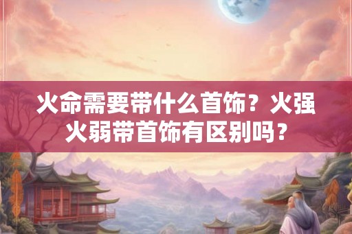 火命需要带什么首饰？火强火弱带首饰有区别吗？