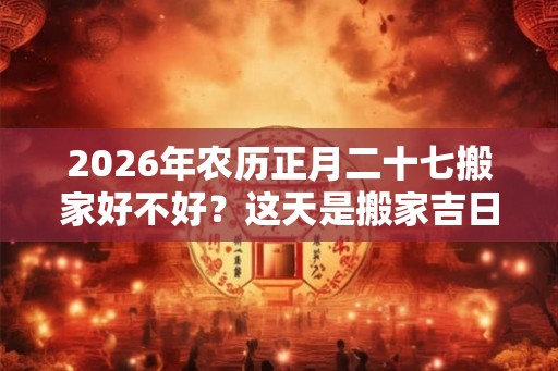 2026年农历正月二十七搬家好不好？这天是搬家吉日吗？