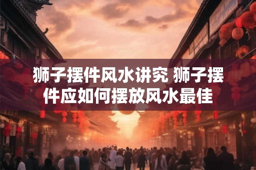 狮子摆件风水讲究 狮子摆件应如何摆放风水最佳