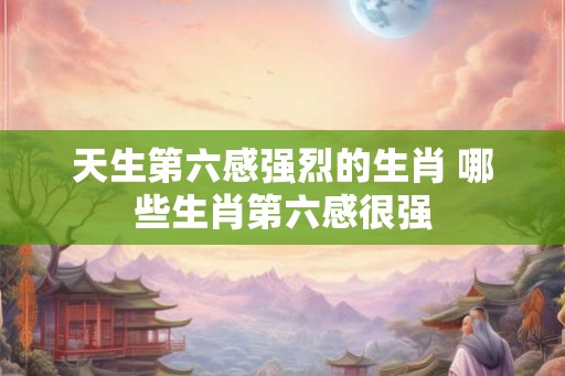 天生第六感强烈的生肖 哪些生肖第六感很强