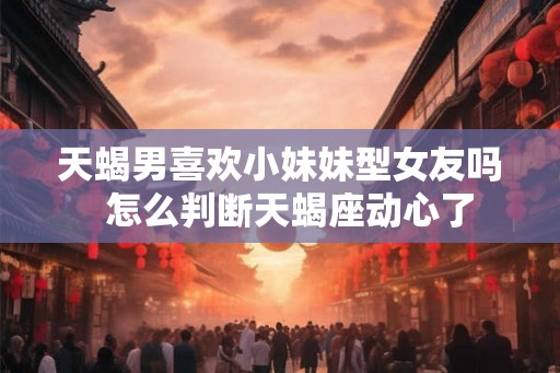 天蝎男喜欢小妹妹型女友吗  怎么判断天蝎座动心了