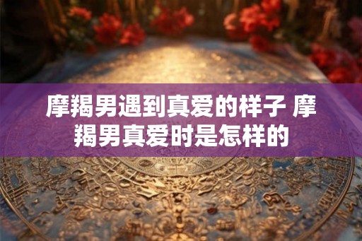摩羯男遇到真爱的样子 摩羯男真爱时是怎样的