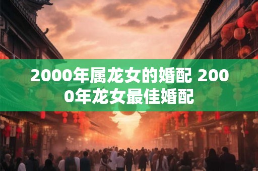2000年属龙女的婚配 2000年龙女最佳婚配