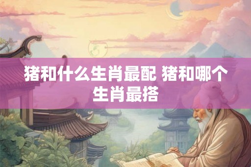 猪和什么生肖最配 猪和哪个生肖最搭
