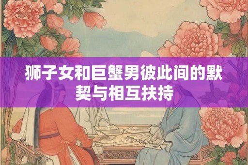 狮子女和巨蟹男彼此间的默契与相互扶持
