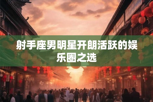 射手座男明星开朗活跃的娱乐圈之选 射手座男明星开朗活跃的娱乐圈之选
