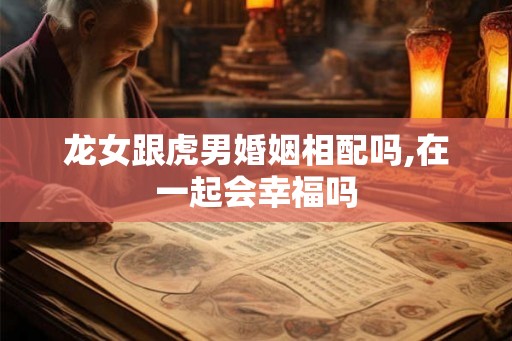 龙女跟虎男婚姻相配吗,在一起会幸福吗 龙女跟虎男婚姻相配吗,在一起会幸福吗