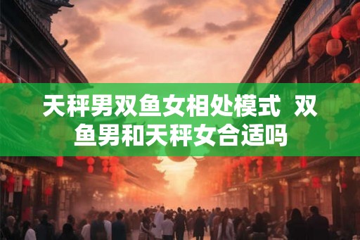 天秤男双鱼女相处模式  双鱼男和天秤女合适吗