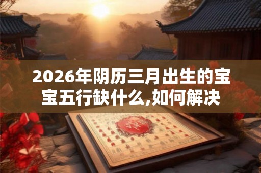 2026年阴历三月出生的宝宝五行缺什么,如何解决 2026年阴历三月出生的宝宝五行缺什么,如何解决