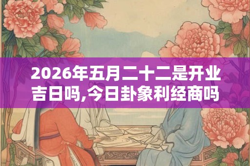 2026年五月二十二是开业吉日吗,今日卦象利经商吗