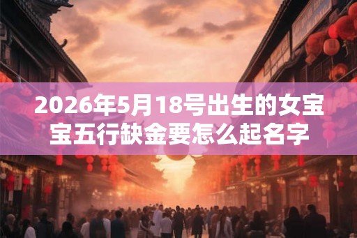 2026年5月18号出生的女宝宝五行缺金要怎么起名字
