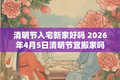 清明节入宅新家好吗 2026年4月5日清明节宜搬家吗