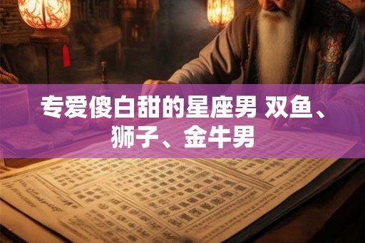 专爱傻白甜的星座男 双鱼、狮子、金牛男