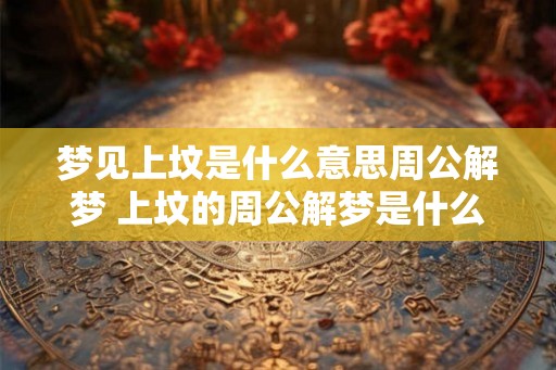 梦见上坟是什么意思周公解梦 上坟的周公解梦是什么