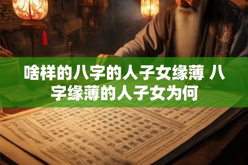啥样的八字的人子女缘薄 八字缘薄的人子女为何 啥样的八字的人子女缘薄 八字缘薄的人子女为何