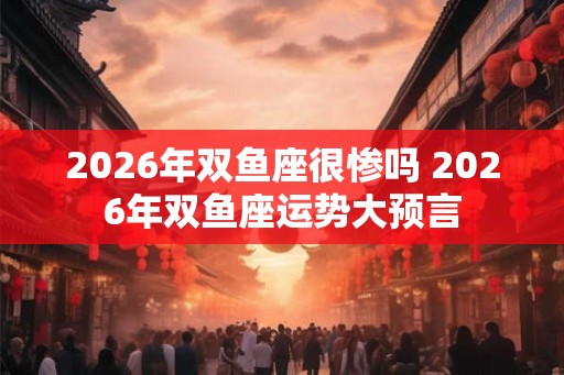2026年双鱼座很惨吗 2026年双鱼座运势大预言