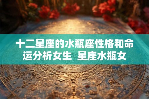 十二星座的水瓶座性格和命运分析女生 星座水瓶女 十二星座的水瓶座性格和命运分析女生 星座水瓶女