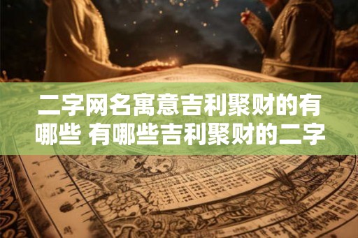 二字网名寓意吉利聚财的有哪些 有哪些吉利聚财的二字网名 二字网名寓意吉利聚财的有哪些 有哪些吉利聚财的二字网名