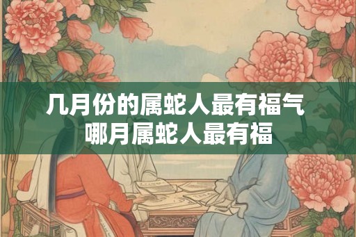 几月份的属蛇人最有福气 哪月属蛇人最有福