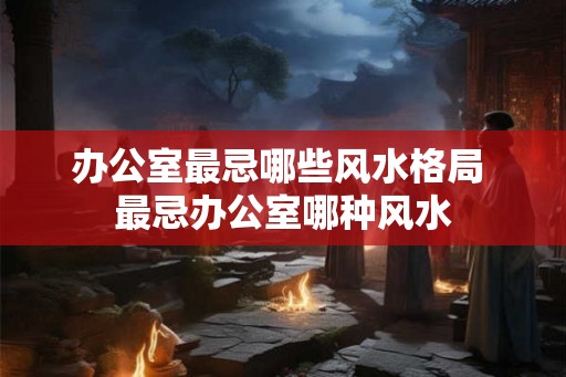 办公室最忌哪些风水格局 最忌办公室哪种风水