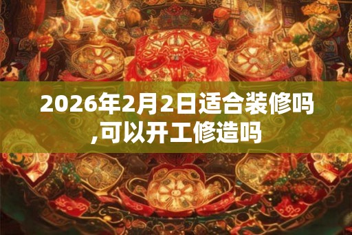 2026年2月2日适合装修吗,可以开工修造吗
