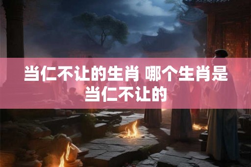 当仁不让的生肖 哪个生肖是当仁不让的 当仁不让的生肖 哪个生肖是当仁不让的