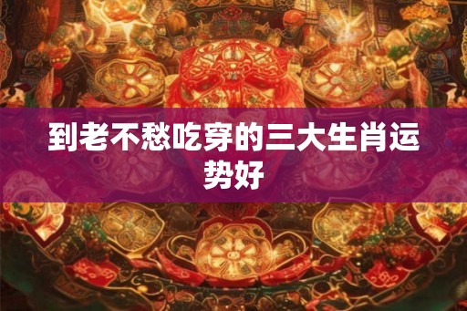 到老不愁吃穿的三大生肖运势好
