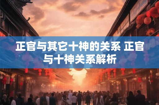 正官与其它十神的关系 正官与十神关系解析 正官与其它十神的关系 正官与十神关系解析