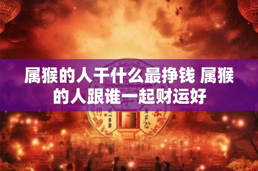 属猴的人干什么最挣钱 属猴的人跟谁一起财运好