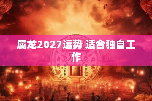 属龙2027运势 适合独自工作