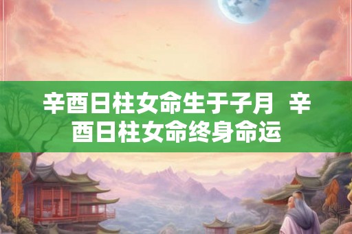 辛酉日柱女命生于子月 辛酉日柱女命终身命运 辛酉日柱女命生于子月 辛酉日柱女命终身命运