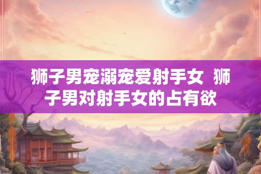 狮子男宠溺宠爱射手女  狮子男对射手女的占有欲