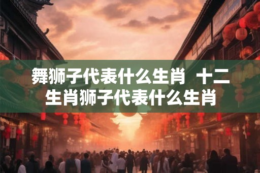 舞狮子代表什么生肖  十二生肖狮子代表什么生肖