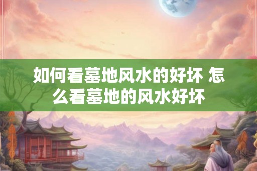 如何看墓地风水的好坏 怎么看墓地的风水好坏