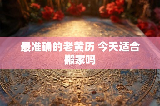 最准确的老黄历 今天适合搬家吗