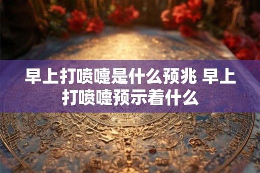 早上打喷嚏是什么预兆 早上打喷嚏预示着什么
