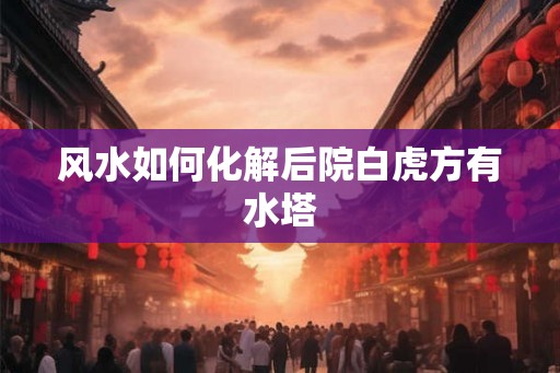 风水如何化解后院白虎方有水塔