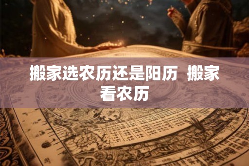 搬家选农历还是阳历 搬家看农历 搬家选农历还是阳历 搬家看农历