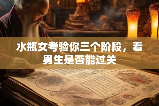 水瓶女考验你三个阶段，看男生是否能过关